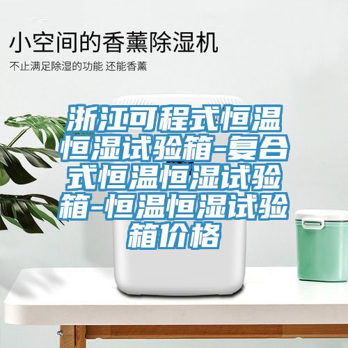 浙江可程式恒溫恒濕試驗箱-復合式恒溫恒濕試驗箱-恒溫恒濕試驗箱價格